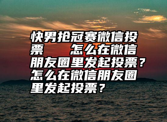 快男抢冠赛微信投票   怎么在微信朋友圈里发起投票？怎么在微信朋友圈里发起投票？