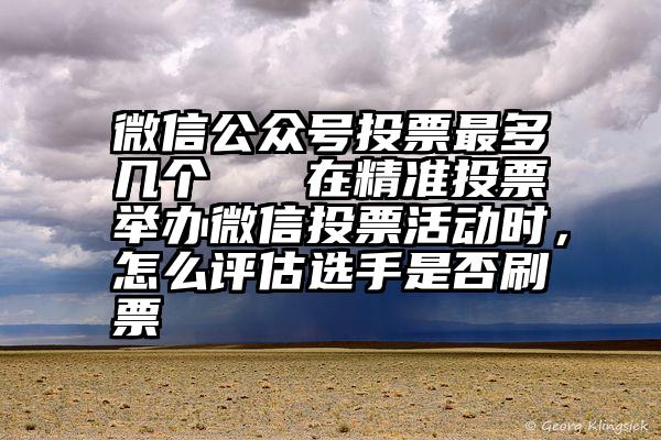 微信公众号投票最多几个   在精准投票举办微信投票活动时，怎么评估选手是否刷票