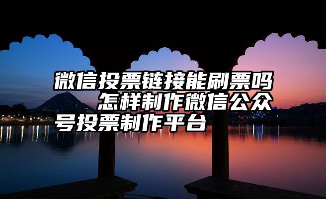 微信投票链接能刷票吗   怎样制作微信公众号投票制作平台