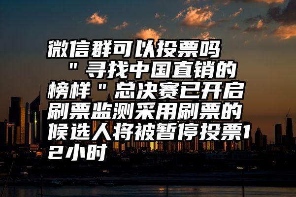 微信群可以投票吗   ＂寻找中国直销的榜样＂总决赛已开启刷票监测采用刷票的候选人将被暂停投票12小时