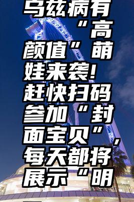 乌兹病有冇   “高颜值”萌娃来袭!赶快扫码参加“封面宝贝”,每天都将展示“明...