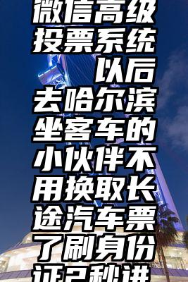 梁山免费微信高级投票系统   以后去哈尔滨坐客车的小伙伴不用换取长途汽车票了刷身份证2秒进站!