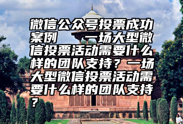 微信公众号投票成功案例   一场大型微信投票活动需要什么样的团队支持？一场大型微信投票活动需要什么样的团队支持？