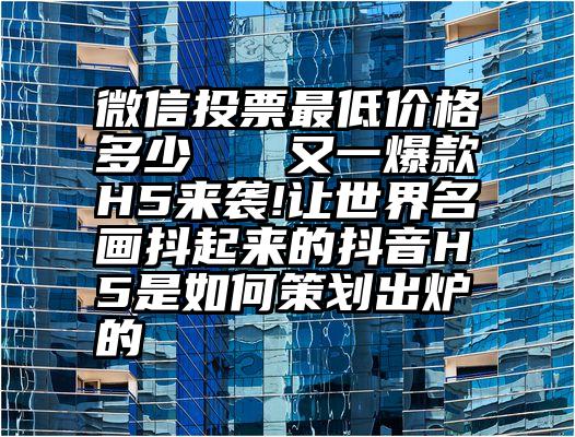 微信投票最低价格多少   又一爆款H5来袭!让世界名画抖起来的抖音H5是如何策划出炉的