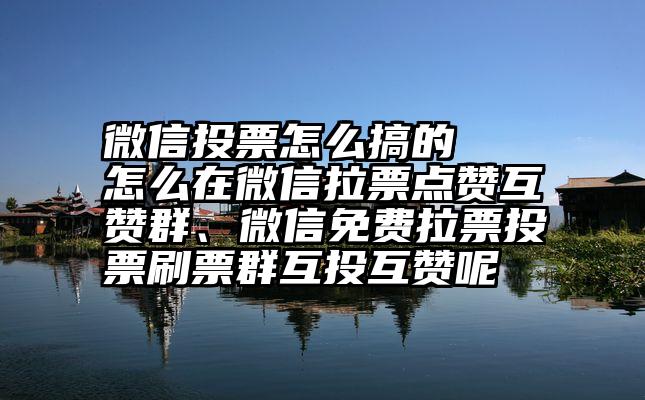 微信投票怎么搞的   怎么在微信拉票点赞互赞群、微信免费拉票投票刷票群互投互赞呢