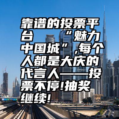 靠谱的投票平台   “魅力中国城”,每个人都是大庆的代言人——投票不停!抽奖继续!