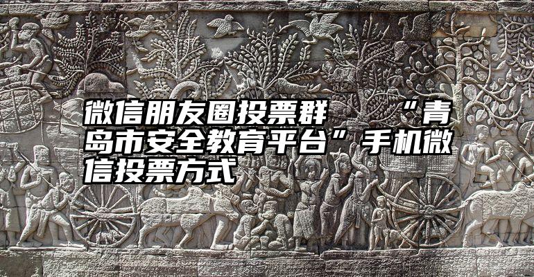 微信朋友圈投票群   “青岛市安全教育平台”手机微信投票方式