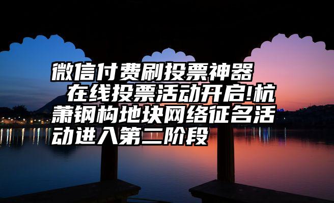 微信付费刷投票神器   在线投票活动开启!杭萧钢构地块网络征名活动进入第二阶段