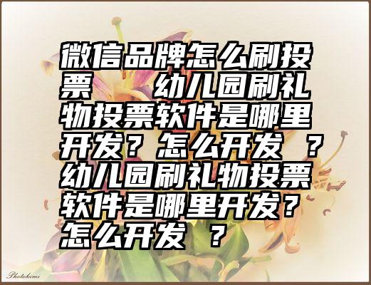 微信品牌怎么刷投票   幼儿园刷礼物投票软件是哪里开发？怎么开发 ？幼儿园刷礼物投票软件是哪里开发？怎么开发 ？