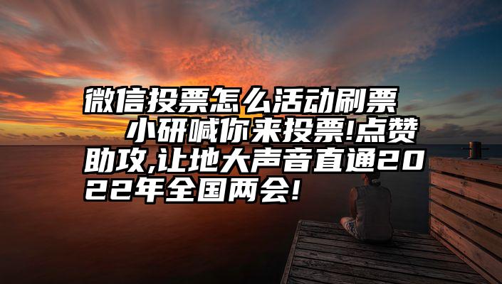 微信投票怎么活动刷票   小研喊你来投票!点赞助攻,让地大声音直通2022年全国两会!