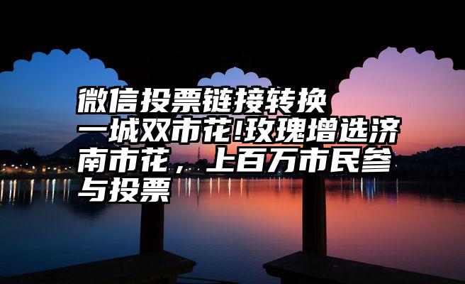 微信投票链接转换   一城双市花!玫瑰增选济南市花，上百万市民参与投票