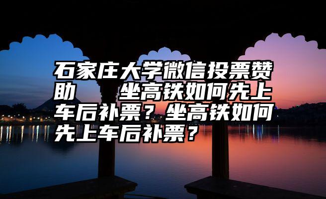 石家庄大学微信投票赞助   坐高铁如何先上车后补票？坐高铁如何先上车后补票？