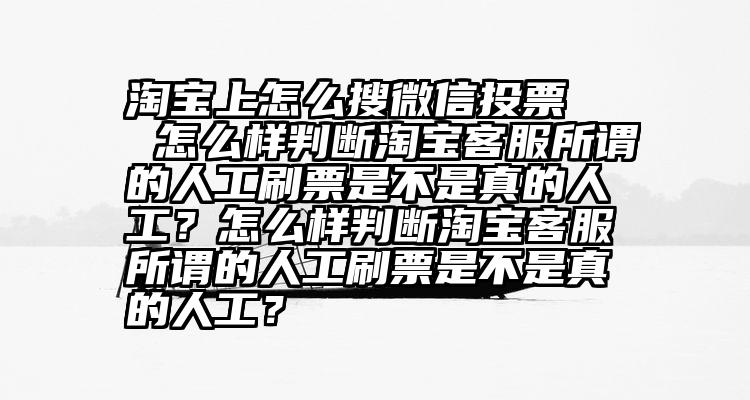 淘宝上怎么搜微信投票   怎么样判断淘宝客服所谓的人工刷票是不是真的人工？怎么样判断淘宝客服所谓的人工刷票是不是真的人工？