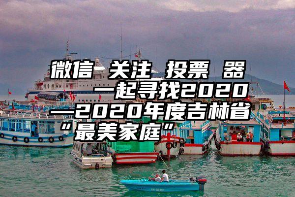 微信 关注 投票 器   一起寻找2020—2020年度吉林省“最美家庭”