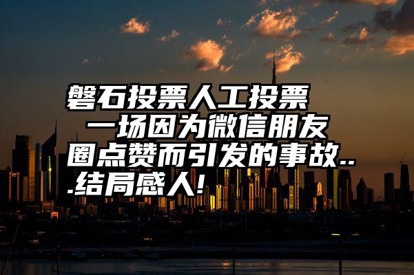 磐石投票人工投票   一场因为微信朋友圈点赞而引发的事故...结局感人!