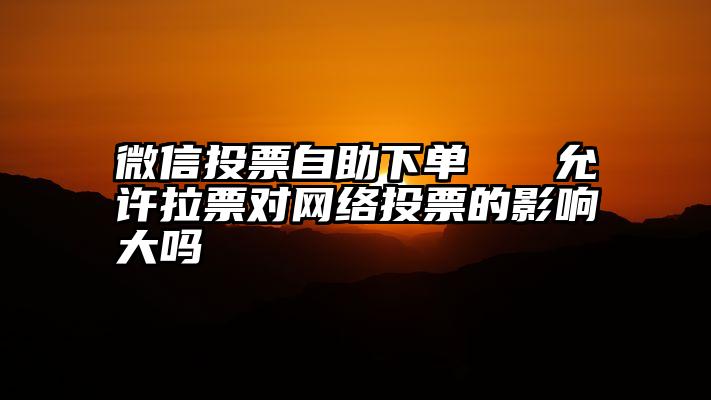 微信投票自助下单   允许拉票对网络投票的影响大吗