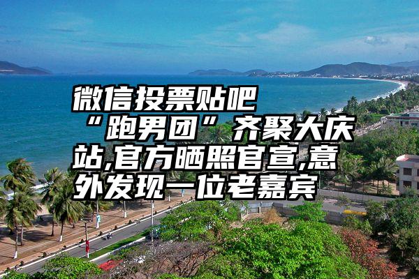 微信投票贴吧   “跑男团”齐聚大庆站,官方晒照官宣,意外发现一位老嘉宾