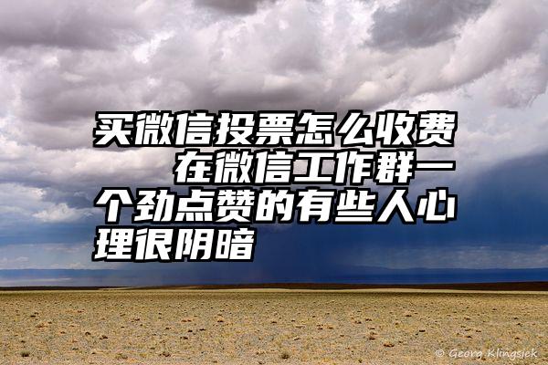 买微信投票怎么收费   在微信工作群一个劲点赞的有些人心理很阴暗