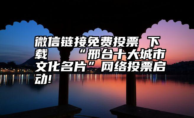 微信链接免费投票 下载   “邢台十大城市文化名片”网络投票启动!